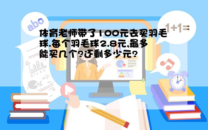 体育老师带了100元去买羽毛球.每个羽毛球2.8元,最多能买几个?还剩多少元?