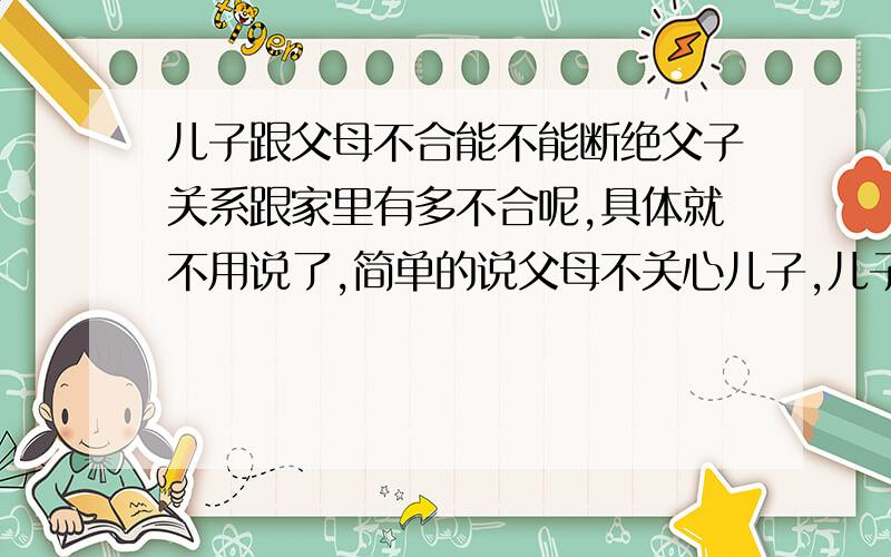 儿子跟父母不合能不能断绝父子关系跟家里有多不合呢,具体就不用说了,简单的说父母不关心儿子,儿子很需要,非用法律手段解决的时候了 第一我成人,第二是否有断绝父母关系这条法律,如果