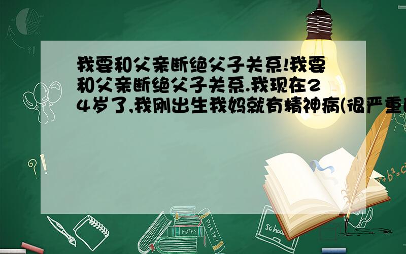 我要和父亲断绝父子关系!我要和父亲断绝父子关系.我现在24岁了,我刚出生我妈就有精神病(很严重的),我从小我爸就不务正业.我跟我姥姥一起住,我是由我姥姥一手带大的,我爸那时也不回家,