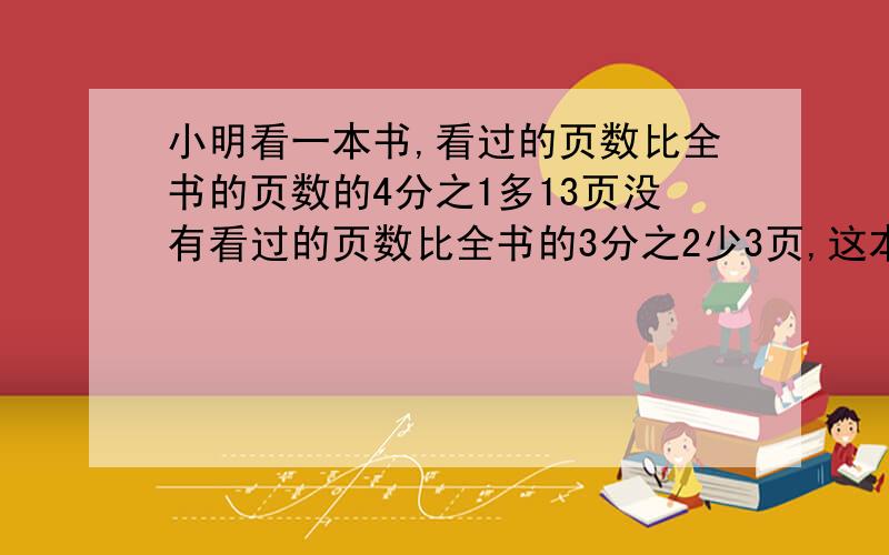 小明看一本书,看过的页数比全书的页数的4分之1多13页没有看过的页数比全书的3分之2少3页,这本输多少页?