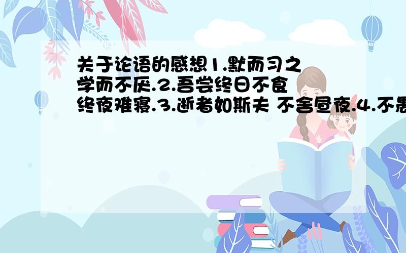 关于论语的感想1.默而习之 学而不厌.2.吾尝终日不食 终夜难寝.3.逝者如斯夫 不舍昼夜.4.不愚人之不己知.这几句的感想 最好少一点