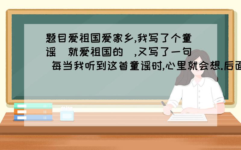 题目爱祖国爱家乡,我写了个童谣（就爱祖国的）,又写了一句 每当我听到这首童谣时,心里就会想.后面接一下...