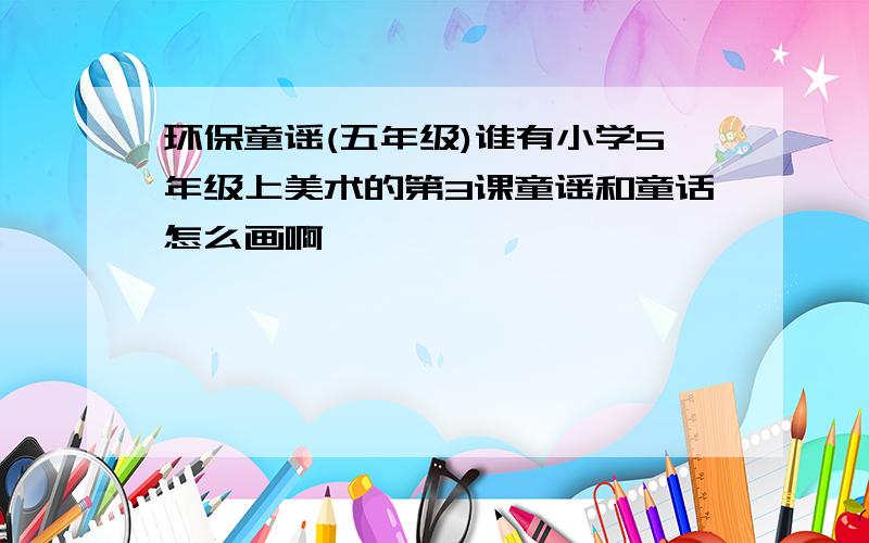 环保童谣(五年级)谁有小学5年级上美术的第3课童谣和童话怎么画啊