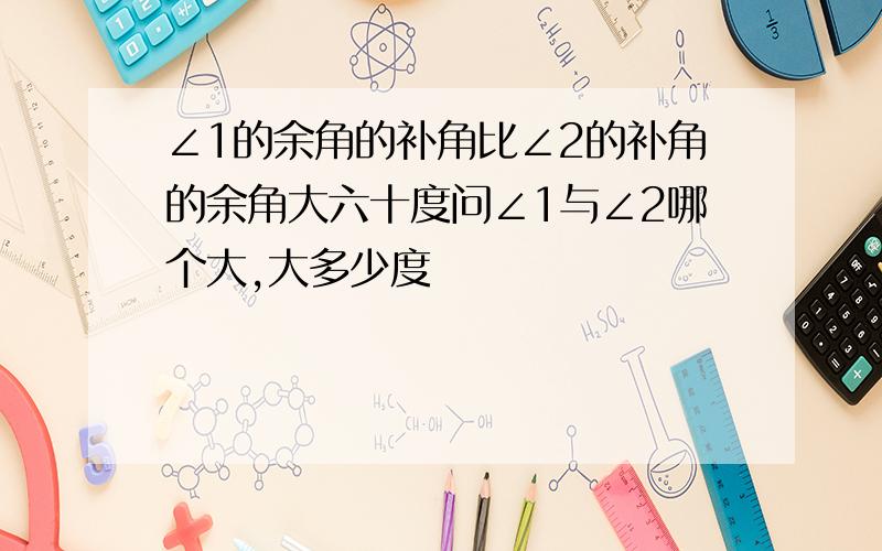 ∠1的余角的补角比∠2的补角的余角大六十度问∠1与∠2哪个大,大多少度