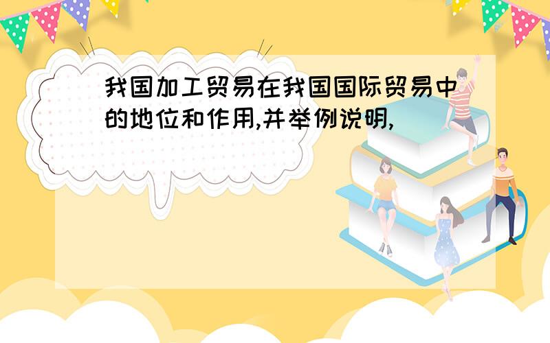 我国加工贸易在我国国际贸易中的地位和作用,并举例说明,