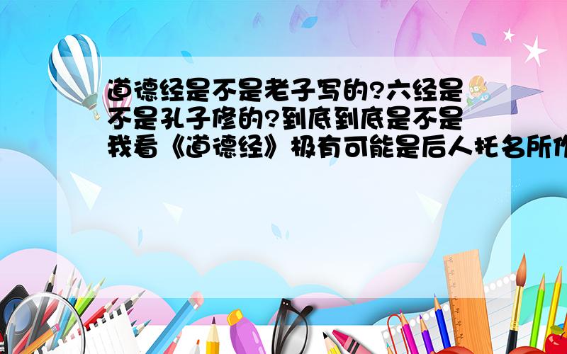 道德经是不是老子写的?六经是不是孔子修的?到底到底是不是我看《道德经》极有可能是后人托名所作.六经也似是汉代才编订成书.有无这类材料佐证?