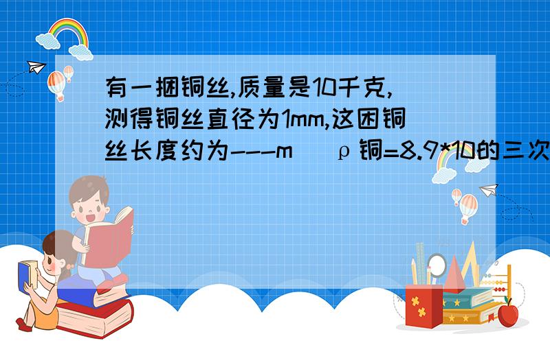 有一捆铜丝,质量是10千克,测得铜丝直径为1mm,这困铜丝长度约为---m （ρ铜=8.9*10的三次kg/m立方）