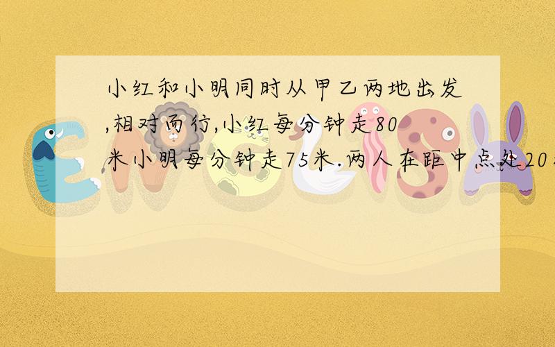 小红和小明同时从甲乙两地出发,相对而行,小红每分钟走80米小明每分钟走75米.两人在距中点处20米相遇.两地