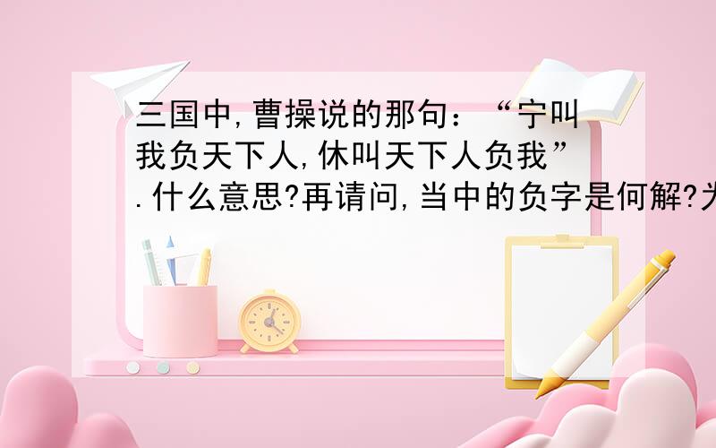 三国中,曹操说的那句：“宁叫我负天下人,休叫天下人负我”.什么意思?再请问,当中的负字是何解?为什么有人说是背负的意思,想那时曹操说要背负天下人,不会立即被拖去砍头么?求自己所想