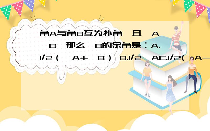 角A与角B互为补角,且∠A＞∠B,那么∠B的余角是：A.1/2（∠A+∠B） B.1/2∠AC.1/2(∠A-∠B) D.不能确定