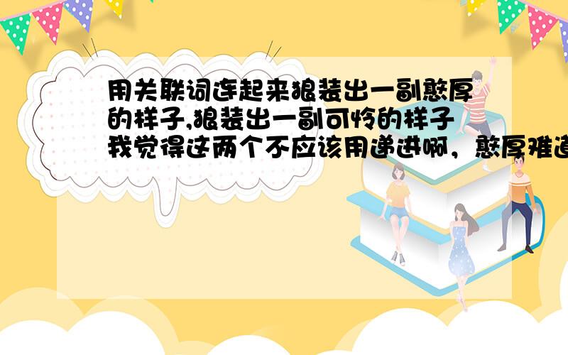 用关联词连起来狼装出一副憨厚的样子,狼装出一副可怜的样子我觉得这两个不应该用递进啊，憨厚难道比可怜差吗？