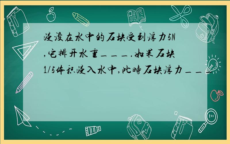 浸没在水中的石块受到浮力5N,它排开水重___.如果石块1/5体积浸入水中,此时石块浮力___