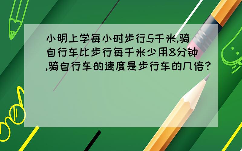 小明上学每小时步行5千米,骑自行车比步行每千米少用8分钟,骑自行车的速度是步行车的几倍?