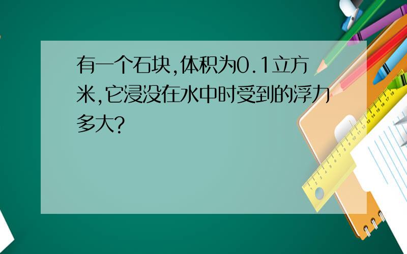 有一个石块,体积为0.1立方米,它浸没在水中时受到的浮力多大?