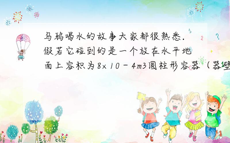 乌鸦喝水的故事大家都很熟悉．假若它碰到的是一个放在水平地面上容积为8×10－4m3圆柱形容器（器壁厚度不1)瓶内石块的总体积；(2)这时水对容器底的压强；(3)容器对地面的压强共增加了多