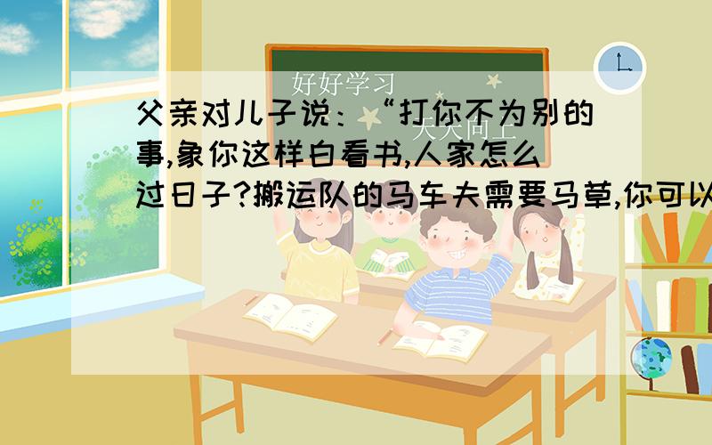 父亲对儿子说：“打你不为别的事,象你这样白看书,人家怎么过日子?搬运队的马车夫需要马草,你可以扯马草换钱.”从父亲的话中,我体会到?