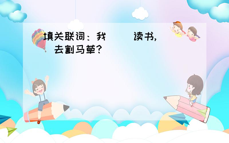 填关联词：我（ ）读书,（ ）去割马草?