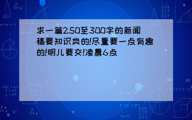 求一篇250至300字的新闻稿要知识类的!尽量要一点有趣的!明儿要交!凌晨6点