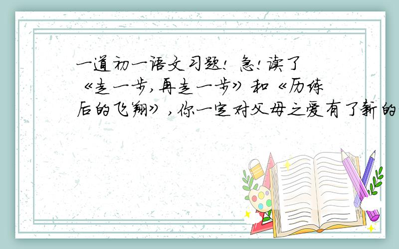 一道初一语文习题! 急!读了《走一步,再走一步》和《历练后的飞翔》,你一定对父母之爱有了新的认识,请说说你的感悟.