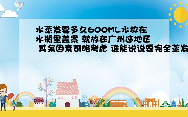 水蒸发要多久600ML水放在水瓶里盖紧 就放在广州这地区 其余因素可略考虑 谁能说说要完全蒸发完要多久?几千年都没事？