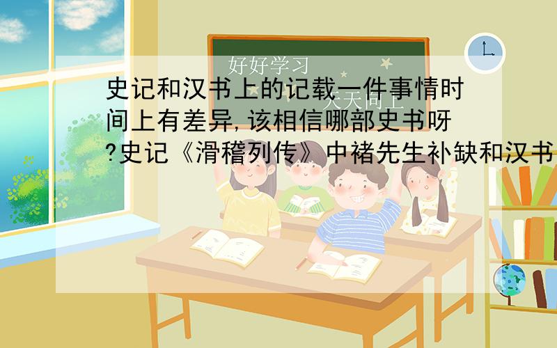 史记和汉书上的记载一件事情时间上有差异,该相信哪部史书呀?史记《滑稽列传》中褚先生补缺和汉书《循吏传》中龚遂的传记,记载同一事情时间上有差异.史记上说是汉武帝时期,汉书上说