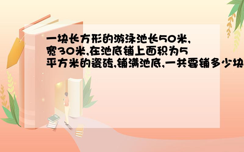 一块长方形的游泳池长50米,宽30米,在池底铺上面积为5平方米的瓷砖,铺满池底,一共要铺多少块?