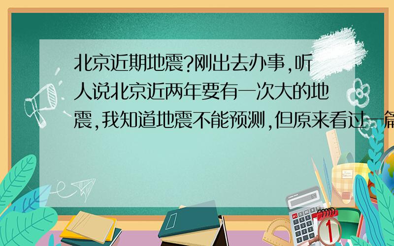 北京近期地震?刚出去办事,听人说北京近两年要有一次大的地震,我知道地震不能预测,但原来看过一篇报道,关于汶川地震被预测出来但没人报道的新闻,再结合近几年的情况,真是怕了,(和我说