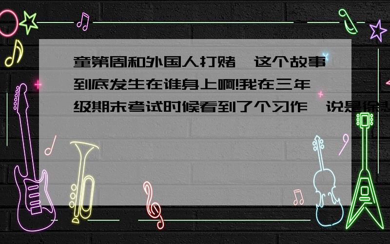 童第周和外国人打赌,这个故事到底发生在谁身上啊!我在三年级期末考试时候看到了个习作,说是徐悲鸿的外国同学说：中国人都是废物!什么事都办不成,然后徐悲鸿说：你代表你的祖国,我代