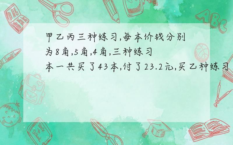 甲乙丙三种练习,每本价钱分别为8角,5角,4角,三种练习本一共买了43本,付了23.2元,买乙种练习本的本数等于丙种练习本的本数.三种练习各买了多少本?