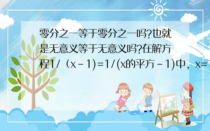 零分之一等于零分之一吗?也就是无意义等于无意义吗?在解方程1/（x-1)=1/(x的平方-1)中，x=1方程成立吗？（钻一下牛角尖）