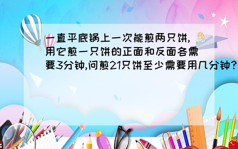 一直平底锅上一次能煎两只饼,用它煎一只饼的正面和反面各需要3分钟,问煎21只饼至少需要用几分钟?这是一个烙饼问题