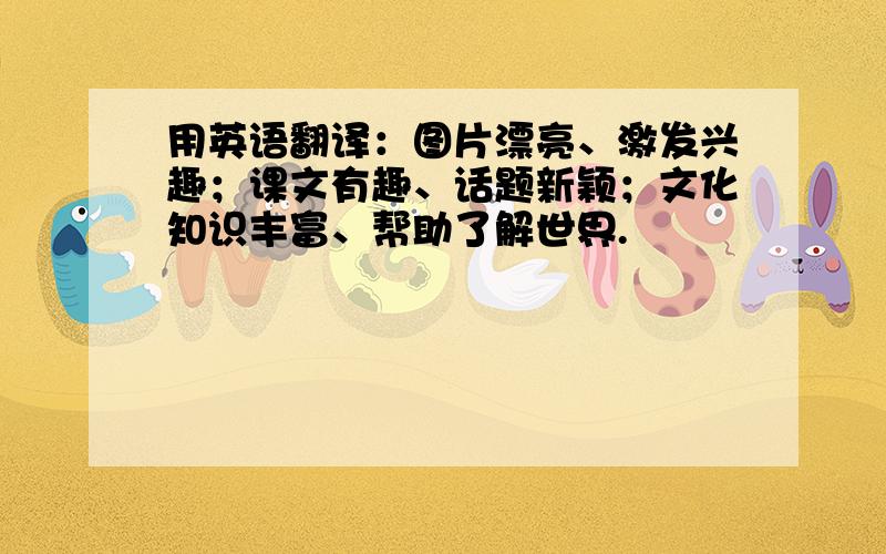 用英语翻译：图片漂亮、激发兴趣；课文有趣、话题新颖；文化知识丰富、帮助了解世界.