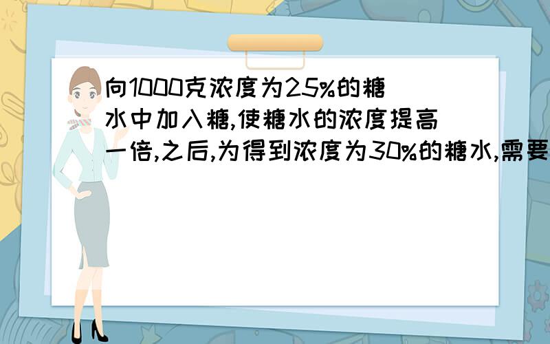 向1000克浓度为25%的糖水中加入糖,使糖水的浓度提高一倍,之后,为得到浓度为30%的糖水,需要加水多少克