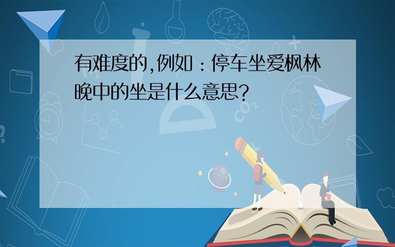 有难度的,例如：停车坐爱枫林晚中的坐是什么意思?