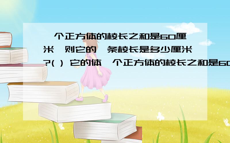 一个正方体的棱长之和是60厘米,则它的一条棱长是多少厘米?( ) 它的体一个正方体的棱长之和是60厘米,则它的一条棱长是多少厘米?( ) 它的体积是多少( )