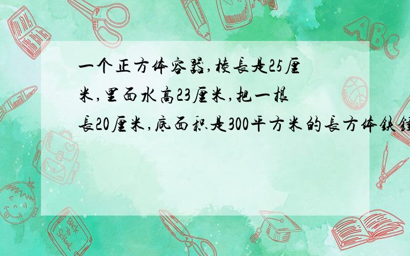 一个正方体容器,棱长是25厘米,里面水高23厘米,把一根长20厘米,底面积是300平方米的长方体铁锤垂直插入水中,至少会溢出多少立方厘米的水?快,10分钟之内给的,给20金币.但得是正确的答案!