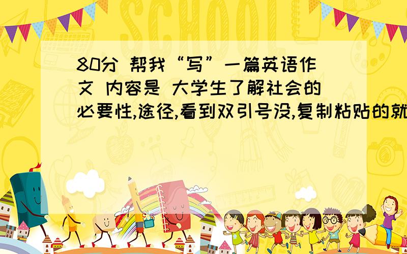 80分 帮我“写”一篇英语作文 内容是 大学生了解社会的必要性,途径,看到双引号没,复制粘贴的就算了