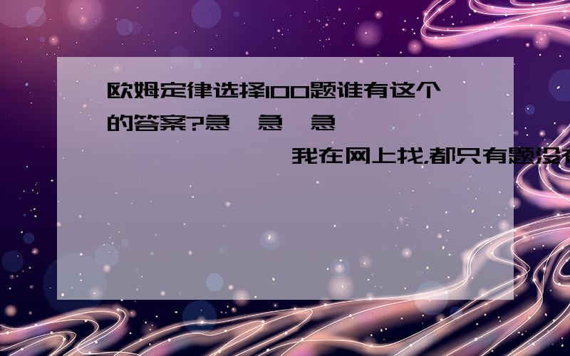 欧姆定律选择100题谁有这个的答案?急,急,急………………………………我在网上找，都只有题没有答案！1楼的你好意思说出口，什么都没说，还要分。2楼的，我告诉你，是1~100题，当面讲就