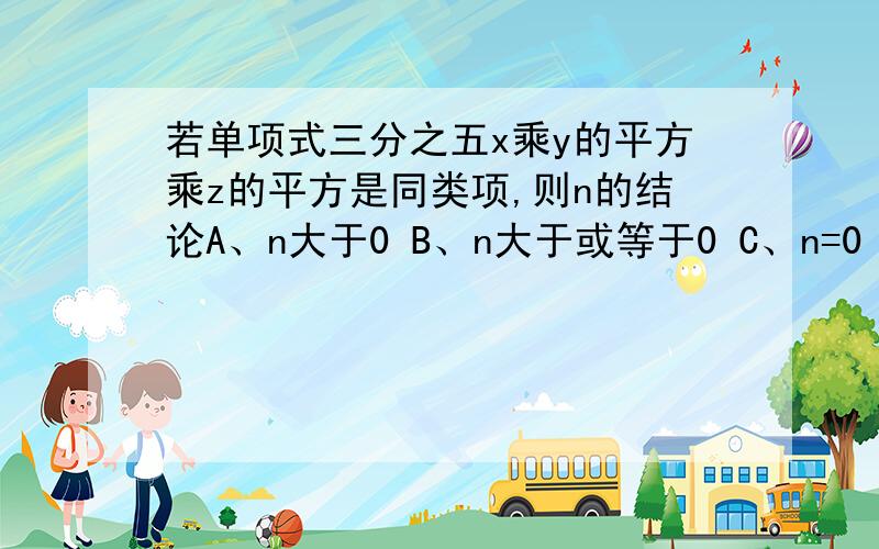 若单项式三分之五x乘y的平方乘z的平方是同类项,则n的结论A、n大于0 B、n大于或等于0 C、n=0 D、n取任何一个有理数