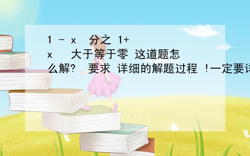 1 - x  分之 1+  x   大于等于零 这道题怎么解?  要求 详细的解题过程 !一定要详细 !