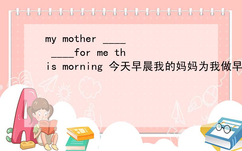 my mother ____ ____for me this morning 今天早晨我的妈妈为我做早饭了