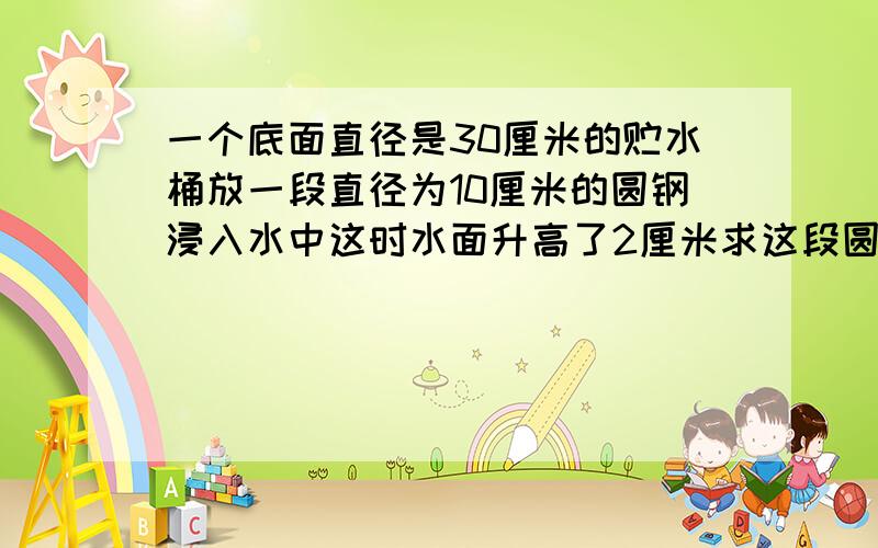 一个底面直径是30厘米的贮水桶放一段直径为10厘米的圆钢浸入水中这时水面升高了2厘米求这段圆钢的长