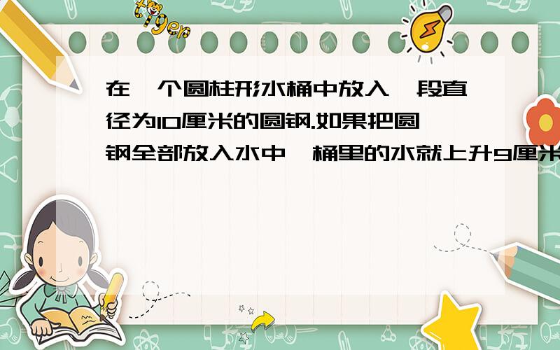 在一个圆柱形水桶中放入一段直径为10厘米的圆钢.如果把圆钢全部放入水中,桶里的水就上升9厘米；如果把水中的圆钢露出水面8cm,那么桶里的水又下降4cm,这段圆钢的体积是?急