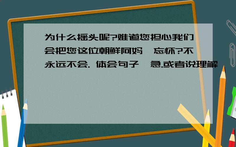 为什么摇头呢?难道您担心我们会把您这位朝鲜阿妈妮忘怀?不永远不会. 体会句子,急.或者说理解