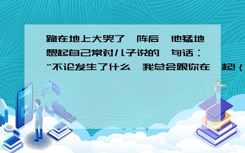 跪在地上大哭了一阵后,他猛地想起自己常对儿子说的一句话：“不论发生了什么,我总会跟你在一起!（改为转述句）