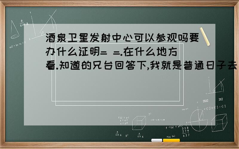 酒泉卫星发射中心可以参观吗要办什么证明= =.在什么地方看.知道的兄台回答下,我就是普通日子去看看.难得到甘肃.不去看看有点不甘心.