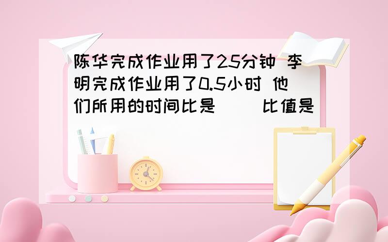 陈华完成作业用了25分钟 李明完成作业用了0.5小时 他们所用的时间比是（） 比值是（）