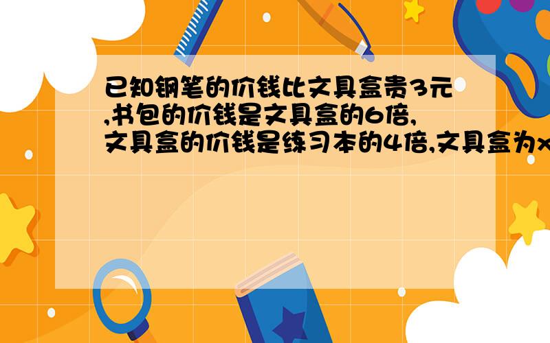 已知钢笔的价钱比文具盒贵3元,书包的价钱是文具盒的6倍,文具盒的价钱是练习本的4倍,文具盒为x元.（1）用含有字母的式子分别表示钢笔、书包、练习本的价钱.（2）买5个文具盒要用多少钱?