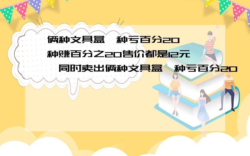 俩种文具盒一种亏百分20,一种赚百分之20售价都是12元,同时卖出俩种文具盒一种亏百分20,一种赚百分之20售价都是12元,同时卖出是赚还是亏赚多少 亏多少