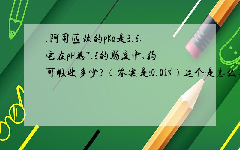 .阿司匹林的pKa是3.5,它在pH为7.5的肠液中,约可吸收多少?（答案是：0.01%）这个是怎么算出来的啊?这个我一直推算不出来,期待详解,谢谢!